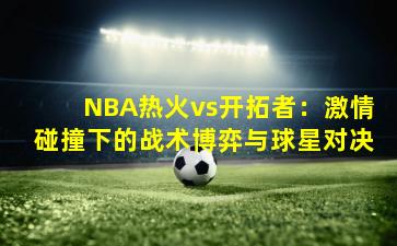 NBA热火vs开拓者：激情碰撞下的战术博弈与球星对决