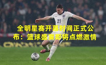 全明星赛开幕时间正式公布：篮球盛宴即将点燃激情