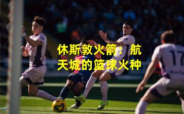 休斯敦火箭：航天城的篮球火种