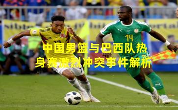 中国男篮与巴西队热身赛激烈冲突事件解析