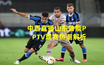 中超直播山东鲁能PPTV观赛热潮解析