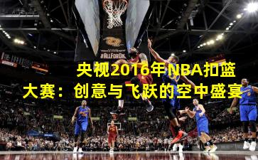 央视2016年NBA扣篮大赛：创意与飞跃的空中盛宴