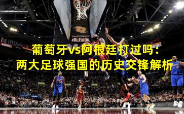 葡萄牙vs阿根廷打过吗：两大足球强国的历史交锋解析