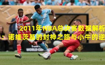 2011年NBA总决赛数据解析：诺维茨基的封神之路与小牛的逆袭传奇